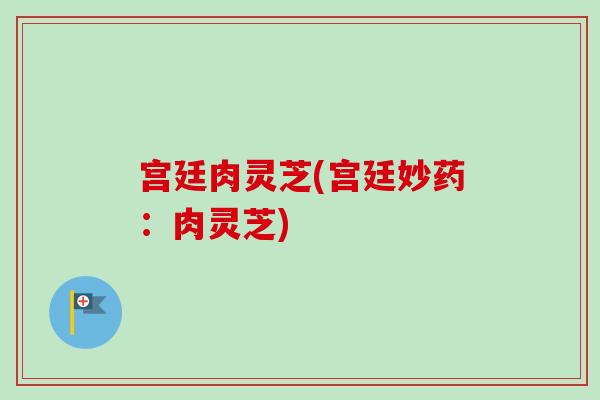 宫廷肉灵芝(宫廷妙药：肉灵芝)-第1张图片-卓越灵芝孢子粉