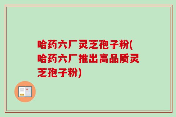 哈药六厂灵芝孢子粉(哈药六厂推出高品质灵芝孢子粉)-第1张图片-卓越灵芝孢子粉