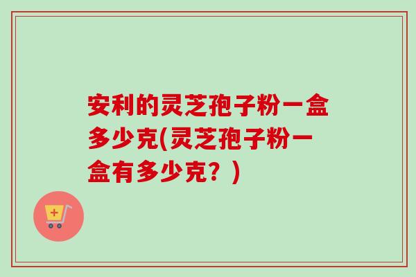 安利的灵芝孢子粉一盒多少克(灵芝孢子粉一盒有多少克？)-第1张图片-卓越灵芝孢子粉