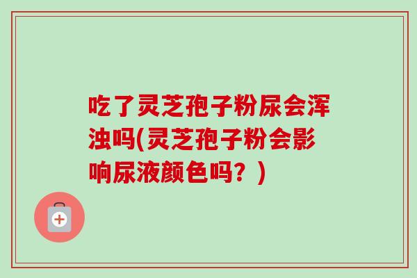 吃了灵芝孢子粉尿会浑浊吗(灵芝孢子粉会影响尿液颜色吗？)-第1张图片-卓越灵芝孢子粉