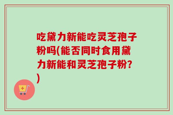 吃黛力新能吃灵芝孢子粉吗(能否同时食用黛力新能和灵芝孢子粉?)-第1张图片-卓越灵芝孢子粉 吃黛力新能吃灵芝孢子粉吗(能否同时食用黛力新能和灵芝孢子粉?)-第1张图片-卓越灵芝孢子粉