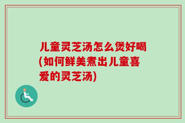 儿童灵芝汤怎么煲好喝(如何鲜美煮出儿童喜爱的灵芝汤)-第1张图片-卓越灵芝孢子粉