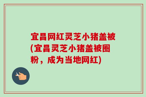 宜昌网红灵芝小猪盖被(宜昌灵芝小猪盖被圈粉,成为当地网红)-第1张图片-卓越灵芝孢子粉 宜昌网红灵芝小猪盖被(宜昌灵芝小猪盖被圈粉,成为当地网红)-第1张图片-卓越灵芝孢子粉