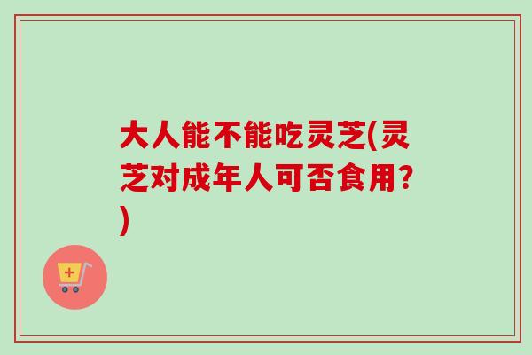 大人能不能吃灵芝(灵芝对成年人可否食用?)-第1张图片-卓越灵芝孢子粉 大人能不能吃灵芝(灵芝对成年人可否食用?)-第1张图片-卓越灵芝孢子粉