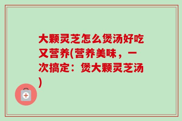 大颗灵芝怎么煲汤好吃又营养(营养美味,一次搞定:煲大颗灵芝汤)-第1张图片-卓越灵芝孢子粉 大颗灵芝怎么煲汤好吃又营养(营养美味,一次搞定:煲大颗灵芝汤)-第1张图片-卓越灵芝孢子粉