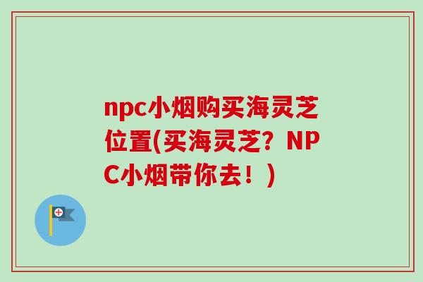 npc小烟购买海灵芝位置(买海灵芝?NPC小烟带你去!)-第1张图片-卓越灵芝孢子粉 npc小烟购买海灵芝位置(买海灵芝?NPC小烟带你去!)-第1张图片-卓越灵芝孢子粉