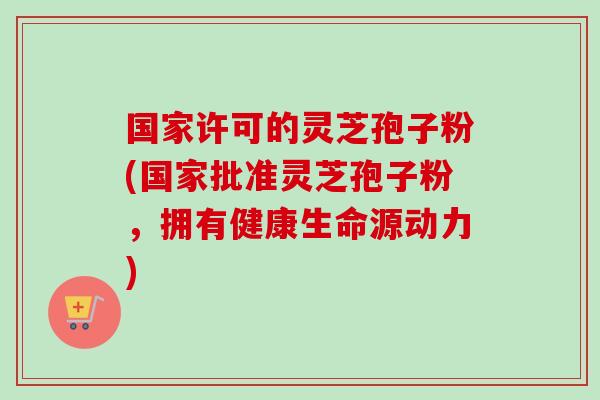 国家许可的灵芝孢子粉(国家批准灵芝孢子粉,拥有健康生命源动力)-第1张图片-卓越灵芝孢子粉 国家许可的灵芝孢子粉(国家批准灵芝孢子粉,拥有健康生命源动力)-第1张图片-卓越灵芝孢子粉