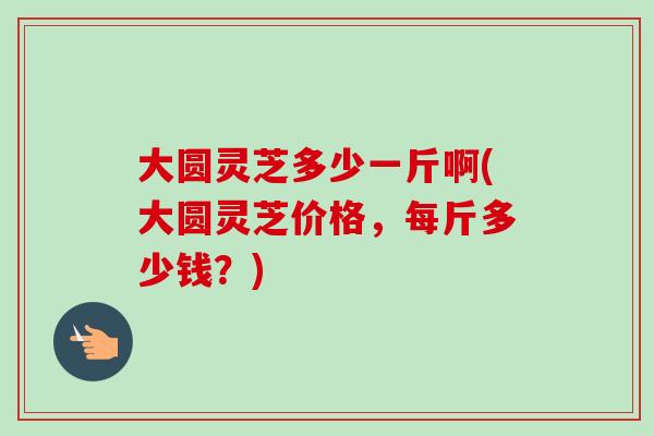 大圆灵芝多少一斤啊(大圆灵芝价格,每斤多少钱?)-第1张图片-卓越灵芝孢子粉 大圆灵芝多少一斤啊(大圆灵芝价格,每斤多少钱?)-第1张图片-卓越灵芝孢子粉