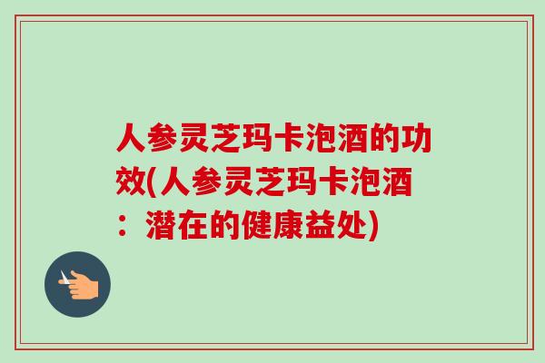 人参灵芝玛卡泡酒的功效(人参灵芝玛卡泡酒：潜在的健康益处)-第1张图片-卓越灵芝孢子粉