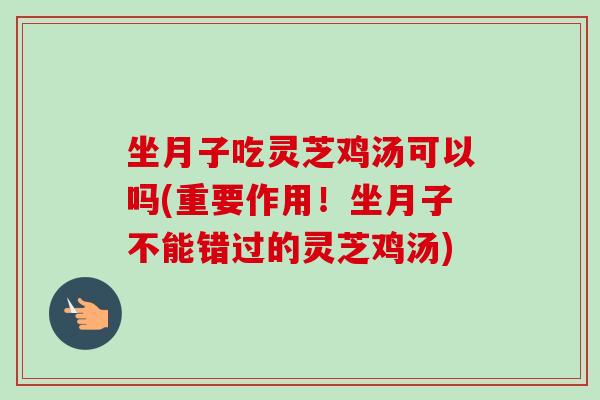 坐月子吃灵芝鸡汤可以吗(重要作用！坐月子不能错过的灵芝鸡汤)-第1张图片-卓越灵芝孢子粉