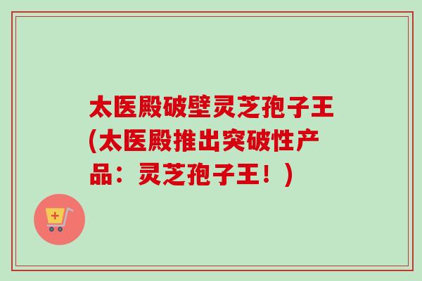 太医殿破壁灵芝孢子王(太医殿推出突破性产品：灵芝孢子王！)-第1张图片-卓越灵芝孢子粉