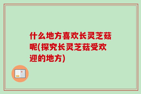 什么地方喜欢长灵芝菇呢(探究长灵芝菇受欢迎的地方)-第1张图片-卓越灵芝孢子粉
