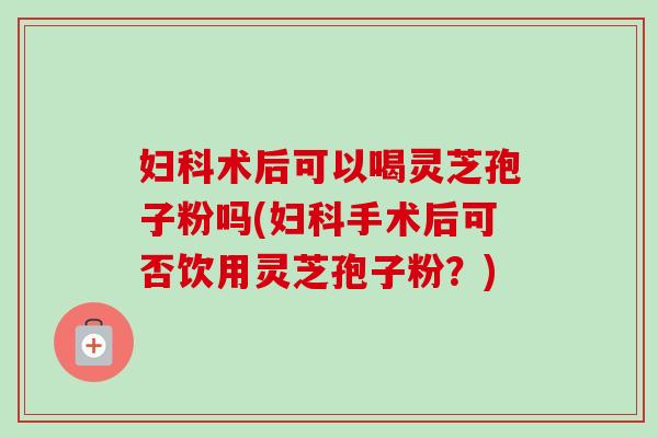 妇科术后可以喝灵芝孢子粉吗(妇科手术后可否饮用灵芝孢子粉?)-第1张图片-卓越灵芝孢子粉 妇科术后可以喝灵芝孢子粉吗(妇科手术后可否饮用灵芝孢子粉?)-第1张图片-卓越灵芝孢子粉