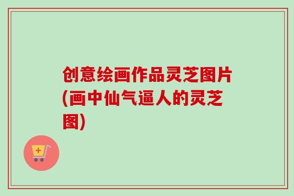 创意绘画作品灵芝图片(画中仙气逼人的灵芝图)-第1张图片-卓越灵芝孢子粉 创意绘画作品灵芝图片(画中仙气逼人的灵芝图)-第1张图片-卓越灵芝孢子粉
