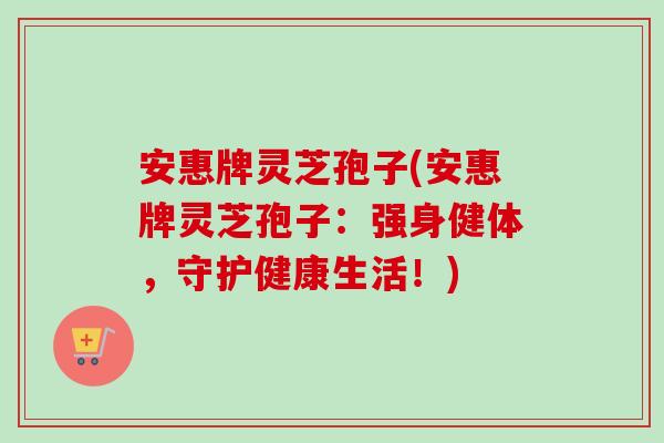 安惠牌灵芝孢子(安惠牌灵芝孢子:强身健体,守护健康生活!)-第1张图片-卓越灵芝孢子粉 安惠牌灵芝孢子(安惠牌灵芝孢子:强身健体,守护健康生活!)-第1张图片-卓越灵芝孢子粉