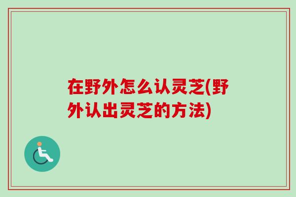 在野外怎么认灵芝(野外认出灵芝的方法)-第1张图片-卓越灵芝孢子粉