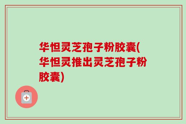 华怛灵芝孢子粉胶囊(华怛灵推出灵芝孢子粉胶囊)-第1张图片-卓越灵芝孢子粉