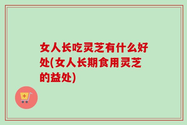 女人长吃灵芝有什么好处(女人长期食用灵芝的益处)-第1张图片-卓越灵芝孢子粉