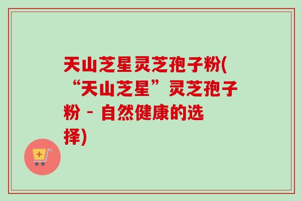 天山芝星灵芝孢子粉(“天山芝星”灵芝孢子粉 - 自然健康的选择)-第1张图片-卓越灵芝孢子粉