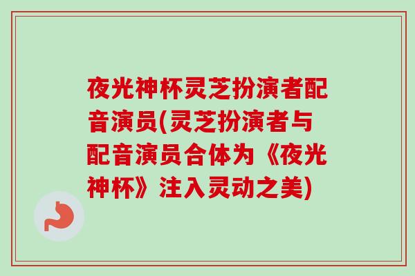 夜光神杯灵芝扮演者配音演员(灵芝扮演者与配音演员合体为《夜光神杯》注入灵动之美)-第1张图片-卓越灵芝孢子粉 夜光神杯灵芝扮演者配音演员(灵芝扮演者与配音演员合体为《夜光神杯》注入灵动之美)-第1张图片-卓越灵芝孢子粉