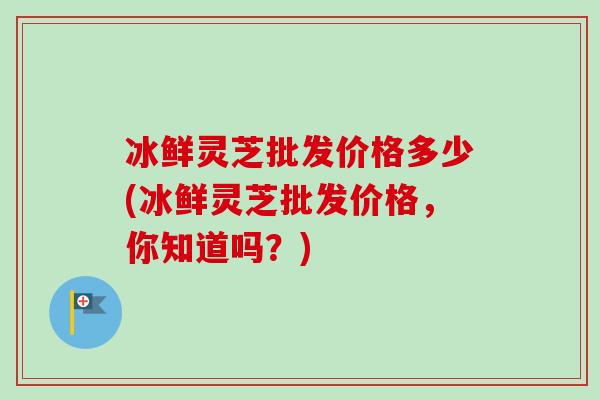 冰鲜灵芝批发价格多少(冰鲜灵芝批发价格,你知道吗?)-第1张图片-卓越灵芝孢子粉 冰鲜灵芝批发价格多少(冰鲜灵芝批发价格,你知道吗?)-第1张图片-卓越灵芝孢子粉