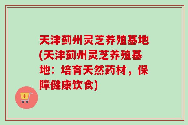 天津蓟州灵芝养殖基地(天津蓟州灵芝养殖基地:培育天然药材,保障健康饮食)-第1张图片-卓越灵芝孢子粉 天津蓟州灵芝养殖基地(天津蓟州灵芝养殖基地:培育天然药材,保障健康饮食)-第1张图片-卓越灵芝孢子粉