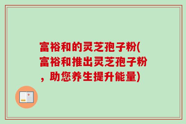 富裕和的灵芝孢子粉(富裕和推出灵芝孢子粉,助您养生提升能量)-第1张图片-卓越灵芝孢子粉 富裕和的灵芝孢子粉(富裕和推出灵芝孢子粉,助您养生提升能量)-第1张图片-卓越灵芝孢子粉
