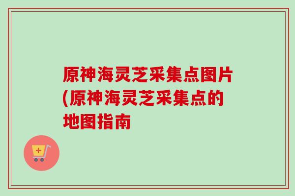 原神海灵芝采集点图片(原神海灵芝采集点的地图指南-第1张图片-卓越灵芝孢子粉