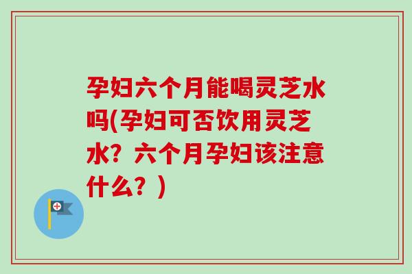 孕妇六个月能喝灵芝水吗(孕妇可否饮用灵芝水?六个月孕妇该注意什么?)-第1张图片-卓越灵芝孢子粉 孕妇六个月能喝灵芝水吗(孕妇可否饮用灵芝水?六个月孕妇该注意什么?)-第1张图片-卓越灵芝孢子粉