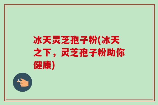 冰天灵芝孢子粉(冰天之下,灵芝孢子粉助你健康)-第1张图片-卓越灵芝孢子粉 冰天灵芝孢子粉(冰天之下,灵芝孢子粉助你健康)-第1张图片-卓越灵芝孢子粉
