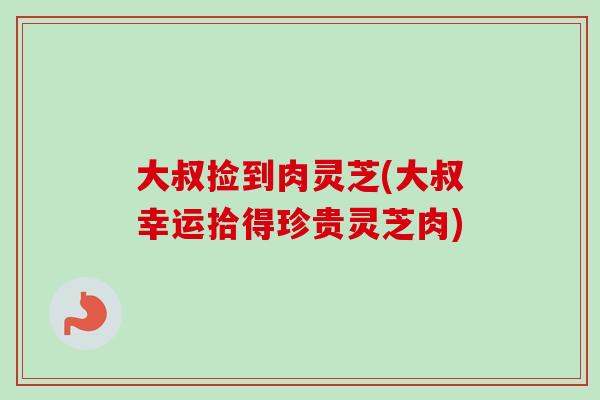 大叔捡到肉灵芝(大叔幸运拾得珍贵灵芝肉)-第1张图片-卓越灵芝孢子粉