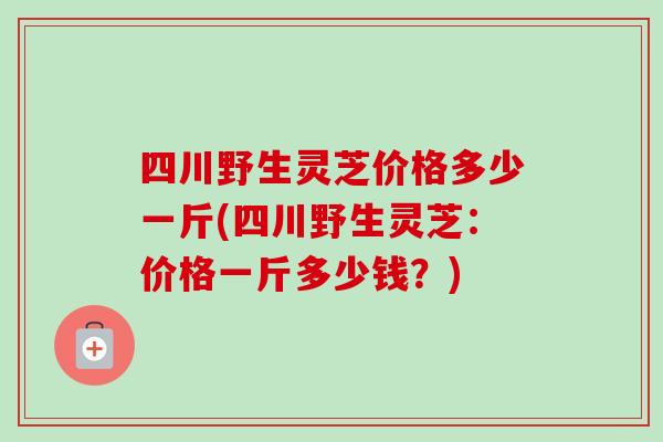 四川野生灵芝价格多少一斤(四川野生灵芝:价格一斤多少钱?)-第1张图片-卓越灵芝孢子粉 四川野生灵芝价格多少一斤(四川野生灵芝:价格一斤多少钱?)-第1张图片-卓越灵芝孢子粉