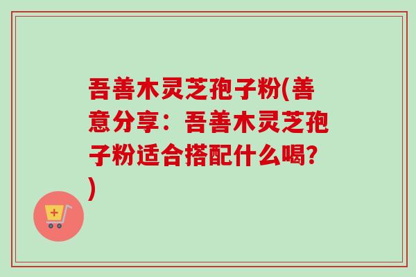 吾善木灵芝孢子粉(善意分享：吾善木灵芝孢子粉适合搭配什么喝？)-第1张图片-卓越灵芝孢子粉