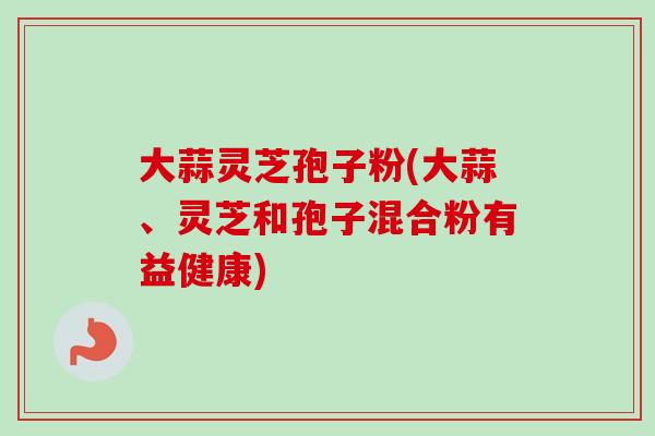大蒜灵芝孢子粉(大蒜、灵芝和孢子混合粉有益健康)-第1张图片-卓越灵芝孢子粉