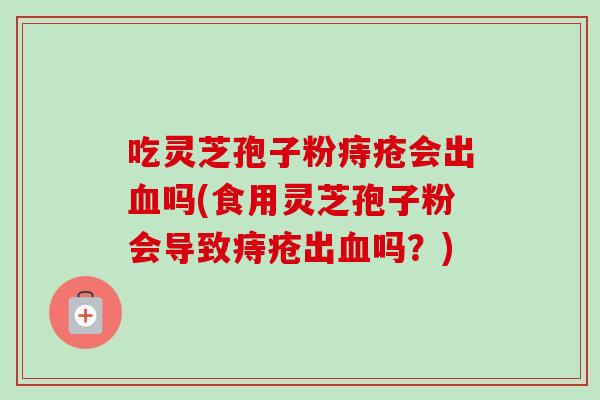 吃灵芝孢子粉痔疮会出血吗(食用灵芝孢子粉会导致痔疮出血吗?)-第1张图片-卓越灵芝孢子粉 吃灵芝孢子粉痔疮会出血吗(食用灵芝孢子粉会导致痔疮出血吗?)-第1张图片-卓越灵芝孢子粉