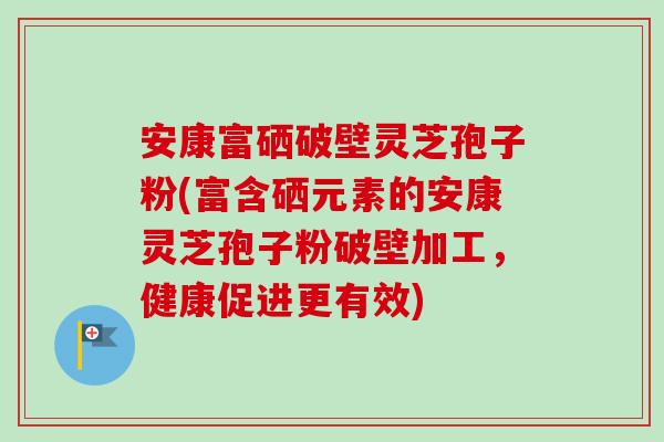 安康富硒破壁灵芝孢子粉(富含硒元素的安康灵芝孢子粉破壁加工,健康促进更有效)-第1张图片-卓越灵芝孢子粉 安康富硒破壁灵芝孢子粉(富含硒元素的安康灵芝孢子粉破壁加工,健康促进更有效)-第1张图片-卓越灵芝孢子粉