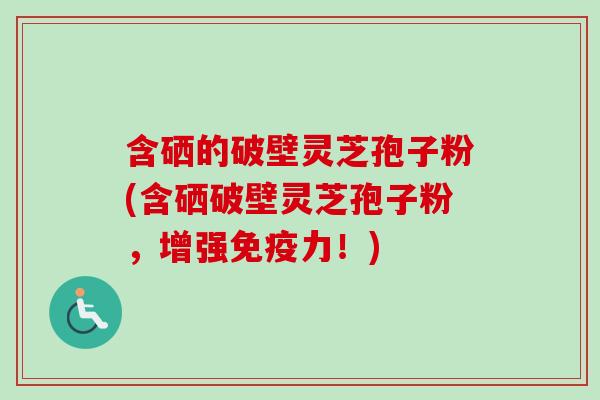 含硒的破壁灵芝孢子粉(含硒破壁灵芝孢子粉,增强免疫力!)-第1张图片-卓越灵芝孢子粉 含硒的破壁灵芝孢子粉(含硒破壁灵芝孢子粉,增强免疫力!)-第1张图片-卓越灵芝孢子粉