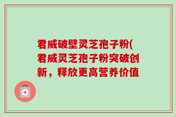 君威破壁灵芝孢子粉(君威灵芝孢子粉突破创新，释放更高营养价值-第1张图片-卓越灵芝孢子粉