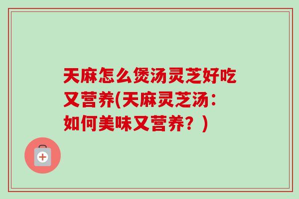 天麻怎么煲汤灵芝好吃又营养(天麻灵芝汤:如何美味又营养?)-第1张图片-卓越灵芝孢子粉 天麻怎么煲汤灵芝好吃又营养(天麻灵芝汤:如何美味又营养?)-第1张图片-卓越灵芝孢子粉