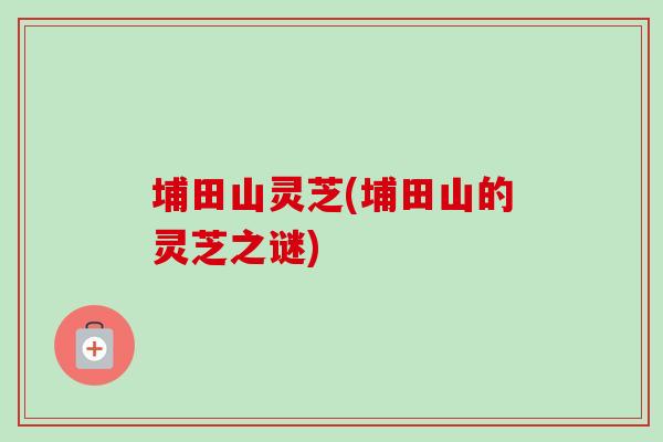埔田山灵芝(埔田山的灵芝之谜)-第1张图片-卓越灵芝孢子粉