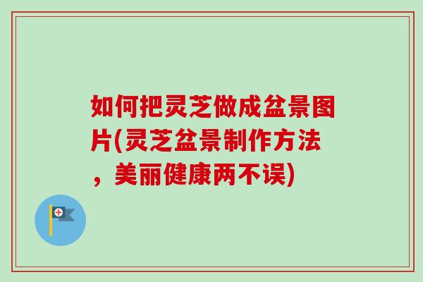 如何把灵芝做成盆景图片(灵芝盆景制作方法，美丽健康两不误)-第1张图片-卓越灵芝孢子粉