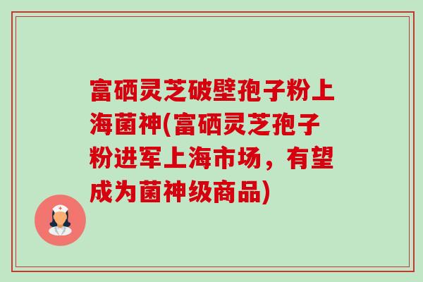 富硒灵芝破壁孢子粉上海菌神(富硒灵芝孢子粉进军上海市场,有望成为菌神级商品)-第1张图片-卓越灵芝孢子粉 富硒灵芝破壁孢子粉上海菌神(富硒灵芝孢子粉进军上海市场,有望成为菌神级商品)-第1张图片-卓越灵芝孢子粉