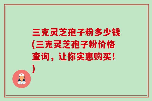 三克灵芝孢子粉多少钱(三克灵芝孢子粉价格查询，让你实惠购买！)-第1张图片-卓越灵芝孢子粉