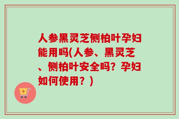 人参黑灵芝侧柏叶孕妇能用吗(人参、黑灵芝、侧柏叶安全吗？孕妇如何使用？)-第1张图片-卓越灵芝孢子粉