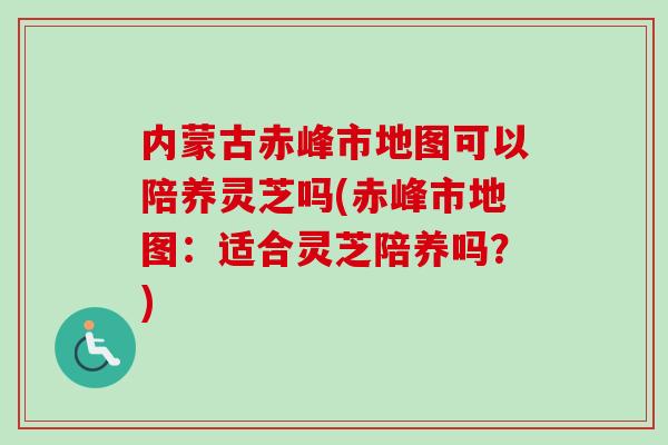 内蒙古赤峰市地图可以陪养灵芝吗(赤峰市地图:适合灵芝陪养吗?)-第1张图片-卓越灵芝孢子粉 内蒙古赤峰市地图可以陪养灵芝吗(赤峰市地图:适合灵芝陪养吗?)-第1张图片-卓越灵芝孢子粉