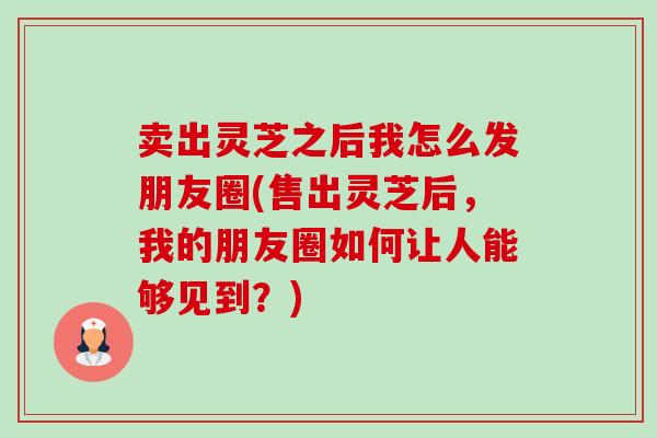 卖出灵芝之后我怎么发朋友圈(售出灵芝后,我的朋友圈如何让人能够见到?)-第1张图片-卓越灵芝孢子粉 卖出灵芝之后我怎么发朋友圈(售出灵芝后,我的朋友圈如何让人能够见到?)-第1张图片-卓越灵芝孢子粉