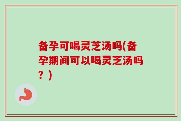备孕可喝灵芝汤吗(备孕期间可以喝灵芝汤吗？)-第1张图片-卓越灵芝孢子粉