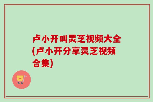 卢小开叫灵芝视频大全(卢小开分享灵芝视频合集)-第1张图片-卓越灵芝孢子粉