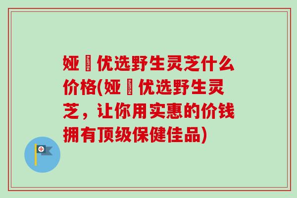 娅桸优选野生灵芝什么价格(娅桸优选野生灵芝,让你用实惠的价钱拥有顶级保健佳品)-第1张图片-卓越灵芝孢子粉 娅桸优选野生灵芝什么价格(娅桸优选野生灵芝,让你用实惠的价钱拥有顶级保健佳品)-第1张图片-卓越灵芝孢子粉