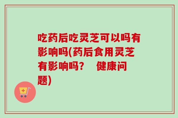 吃药后吃灵芝可以吗有影响吗(药后食用灵芝有影响吗？  健康问题)-第1张图片-卓越灵芝孢子粉